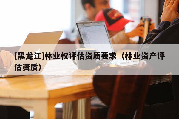 [黑龍江]林業(yè)權(quán)評估資質(zhì)要求（林業(yè)資產(chǎn)評估資質(zhì)）