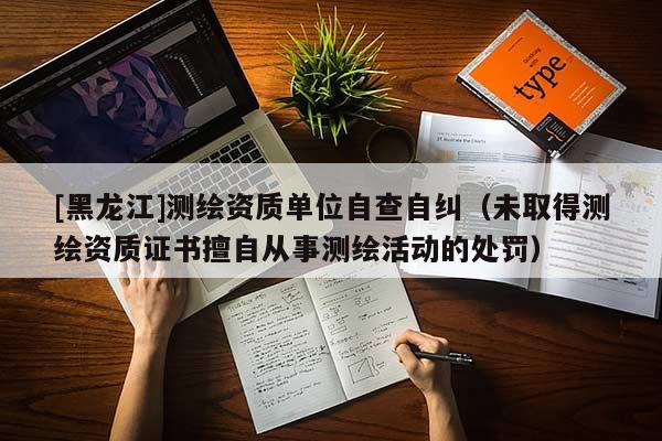 [黑龍江]測繪資質(zhì)單位自查自糾（未取得測繪資質(zhì)證書擅自從事測繪活動的處罰）