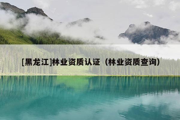 [黑龍江]林業(yè)資質(zhì)認(rèn)證（林業(yè)資質(zhì)查詢）