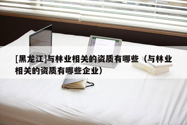 [黑龍江]與林業(yè)相關(guān)的資質(zhì)有哪些（與林業(yè)相關(guān)的資質(zhì)有哪些企業(yè)）