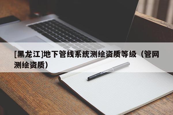 [黑龍江]地下管線系統(tǒng)測繪資質等級（管網測繪資質）