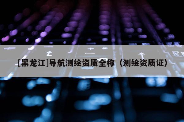 [黑龍江]導航測繪資質全稱（測繪資質證）