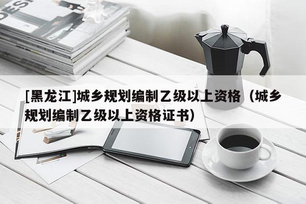 [黑龍江]城鄉(xiāng)規(guī)劃編制乙級以上資格（城鄉(xiāng)規(guī)劃編制乙級以上資格證書）