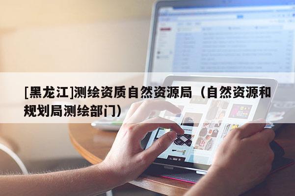 [黑龍江]測繪資質(zhì)自然資源局（自然資源和規(guī)劃局測繪部門）