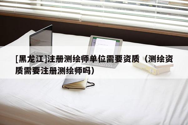 [黑龍江]注冊(cè)測(cè)繪師單位需要資質(zhì)（測(cè)繪資質(zhì)需要注冊(cè)測(cè)繪師嗎）