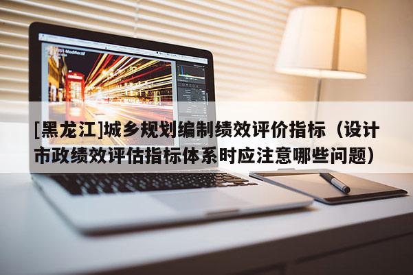 [黑龍江]城鄉(xiāng)規(guī)劃編制績效評價指標（設計市政績效評估指標體系時應注意哪些問題）