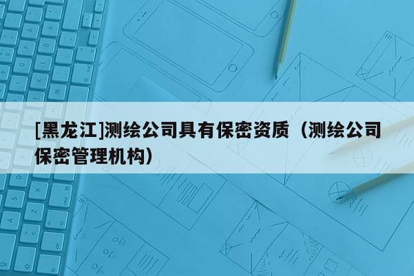 [黑龍江]測繪公司具有保密資質(zhì)（測繪公司保密管理機構(gòu)）