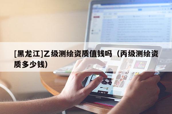 [黑龍江]乙級(jí)測(cè)繪資質(zhì)值錢嗎（丙級(jí)測(cè)繪資質(zhì)多少錢）