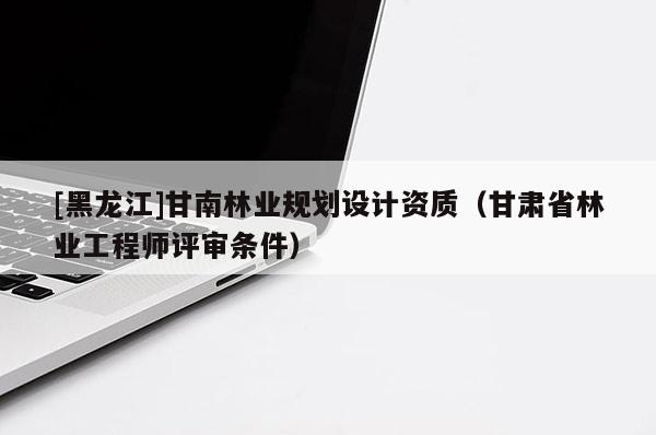 [黑龍江]甘南林業(yè)規(guī)劃設(shè)計(jì)資質(zhì)（甘肅省林業(yè)工程師評(píng)審條件）