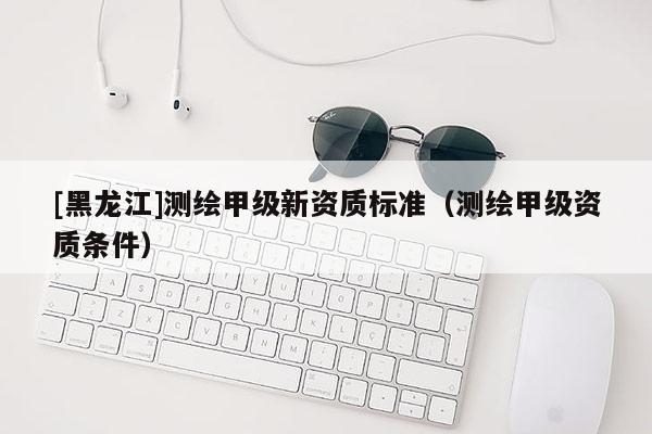 [黑龍江]測(cè)繪甲級(jí)新資質(zhì)標(biāo)準(zhǔn)（測(cè)繪甲級(jí)資質(zhì)條件）