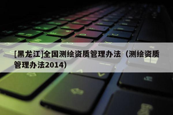 [黑龍江]全國(guó)測(cè)繪資質(zhì)管理辦法（測(cè)繪資質(zhì)管理辦法2014）