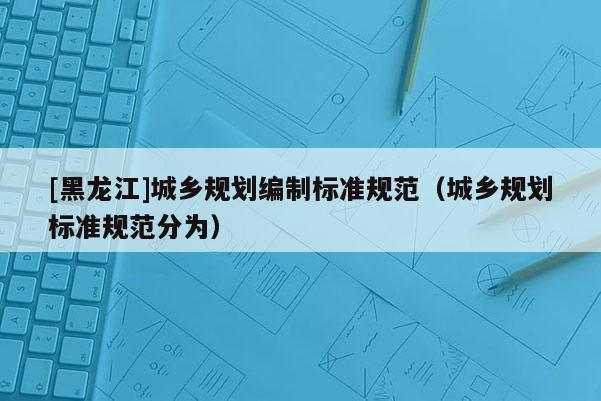 [黑龍江]城鄉(xiāng)規(guī)劃編制標(biāo)準(zhǔn)規(guī)范（城鄉(xiāng)規(guī)劃標(biāo)準(zhǔn)規(guī)范分為）