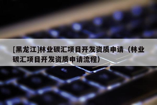 [黑龍江]林業(yè)碳匯項(xiàng)目開(kāi)發(fā)資質(zhì)申請(qǐng)（林業(yè)碳匯項(xiàng)目開(kāi)發(fā)資質(zhì)申請(qǐng)流程）