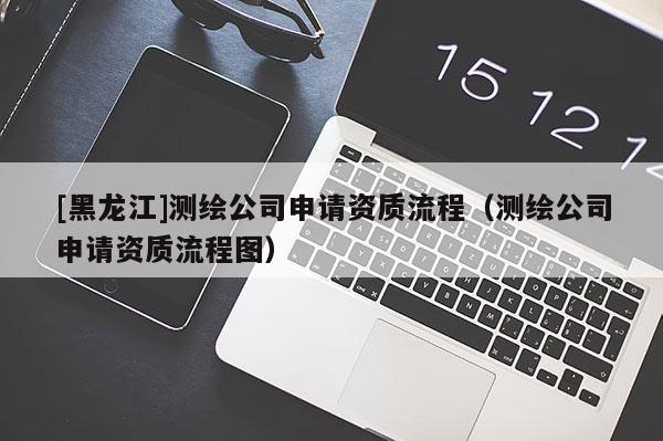 [黑龍江]測(cè)繪公司申請(qǐng)資質(zhì)流程（測(cè)繪公司申請(qǐng)資質(zhì)流程圖）