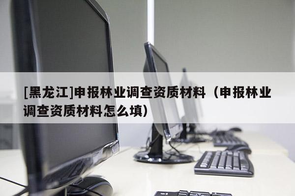 [黑龍江]申報(bào)林業(yè)調(diào)查資質(zhì)材料（申報(bào)林業(yè)調(diào)查資質(zhì)材料怎么填）