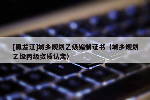 [黑龍江]城鄉(xiāng)規(guī)劃乙級(jí)編制證書（城鄉(xiāng)規(guī)劃乙級(jí)丙級(jí)資質(zhì)認(rèn)定）