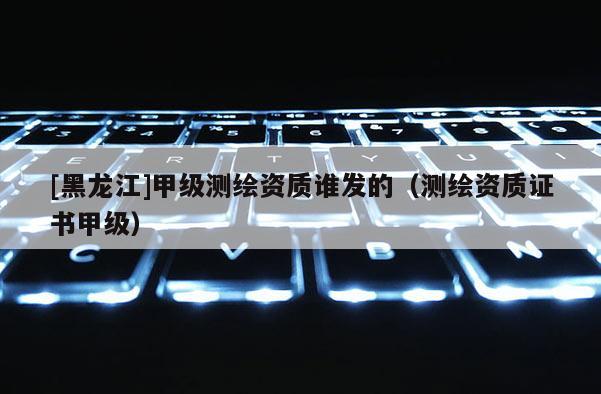 [黑龍江]甲級(jí)測繪資質(zhì)誰發(fā)的（測繪資質(zhì)證書甲級(jí)）