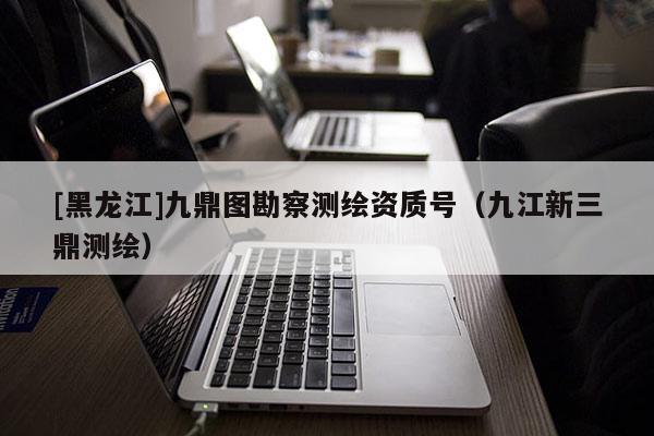 [黑龍江]九鼎圖勘察測(cè)繪資質(zhì)號(hào)（九江新三鼎測(cè)繪）