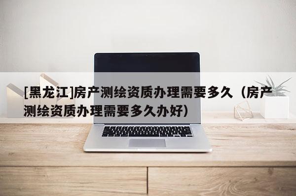 [黑龍江]房產(chǎn)測(cè)繪資質(zhì)辦理需要多久（房產(chǎn)測(cè)繪資質(zhì)辦理需要多久辦好）