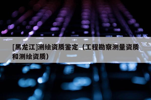 [黑龍江]測(cè)繪資質(zhì)鑒定（工程勘察測(cè)量資質(zhì)和測(cè)繪資質(zhì)）