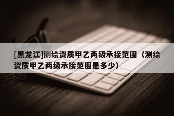 [黑龍江]測(cè)繪資質(zhì)甲乙兩級(jí)承接范圍（測(cè)繪資質(zhì)甲乙兩級(jí)承接范圍是多少）