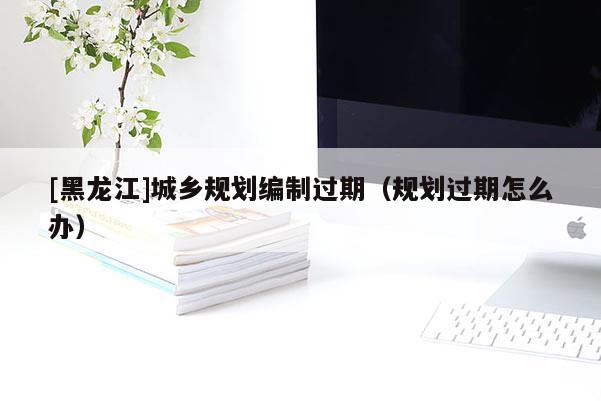 [黑龍江]城鄉(xiāng)規(guī)劃編制過(guò)期（規(guī)劃過(guò)期怎么辦）