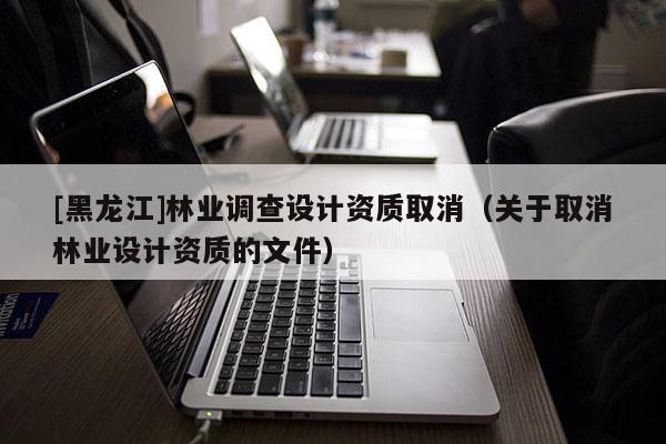 [黑龍江]林業(yè)調(diào)查設(shè)計(jì)資質(zhì)取消（關(guān)于取消林業(yè)設(shè)計(jì)資質(zhì)的文件）