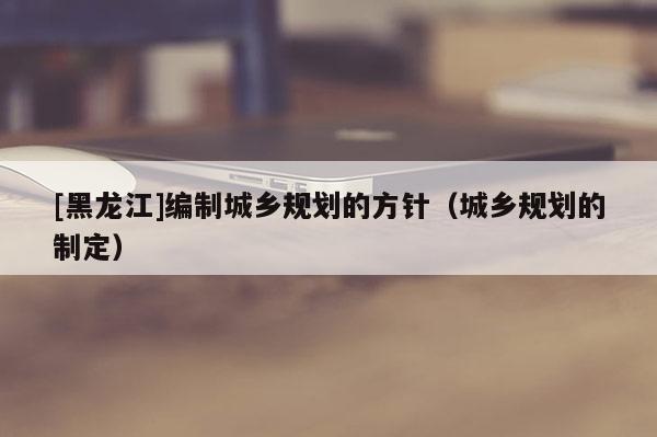 [黑龍江]編制城鄉(xiāng)規(guī)劃的方針（城鄉(xiāng)規(guī)劃的制定）