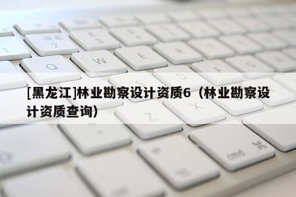 [黑龍江]林業(yè)勘察設(shè)計(jì)資質(zhì)6（林業(yè)勘察設(shè)計(jì)資質(zhì)查詢）