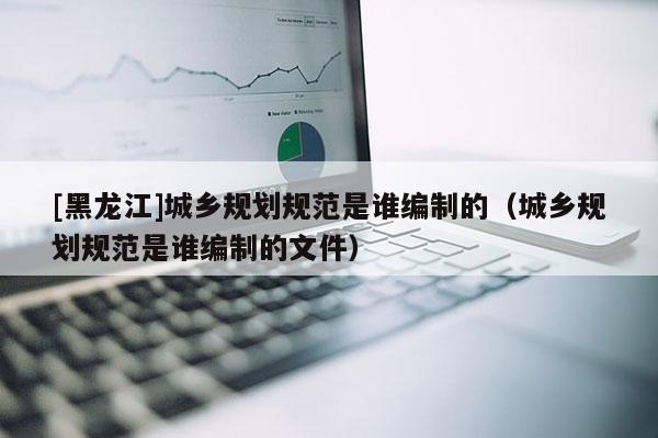 [黑龍江]城鄉(xiāng)規(guī)劃規(guī)范是誰(shuí)編制的（城鄉(xiāng)規(guī)劃規(guī)范是誰(shuí)編制的文件）