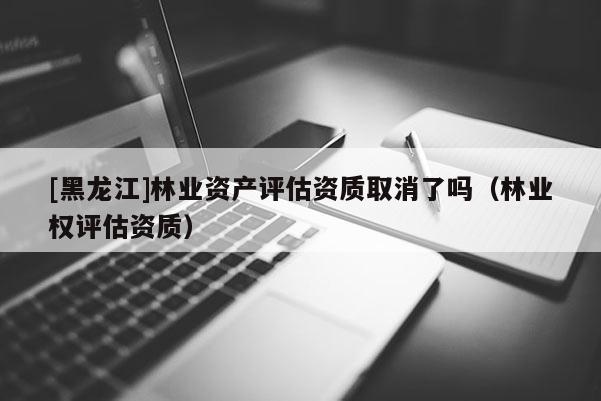 [黑龍江]林業(yè)資產(chǎn)評估資質(zhì)取消了嗎（林業(yè)權(quán)評估資質(zhì)）