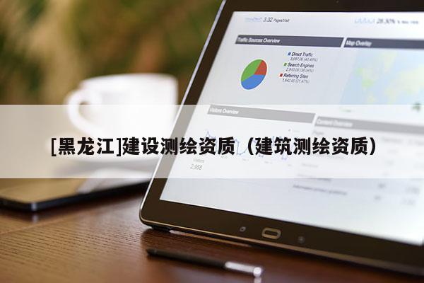 [黑龍江]建設(shè)測(cè)繪資質(zhì)（建筑測(cè)繪資質(zhì)）