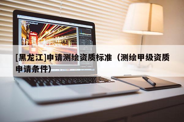 [黑龍江]申請(qǐng)測(cè)繪資質(zhì)標(biāo)準(zhǔn)（測(cè)繪甲級(jí)資質(zhì)申請(qǐng)條件）