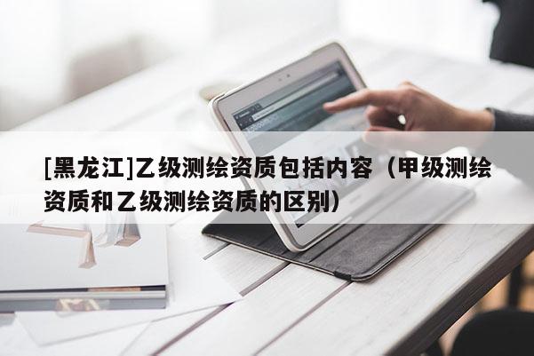 [黑龍江]乙級(jí)測(cè)繪資質(zhì)包括內(nèi)容（甲級(jí)測(cè)繪資質(zhì)和乙級(jí)測(cè)繪資質(zhì)的區(qū)別）