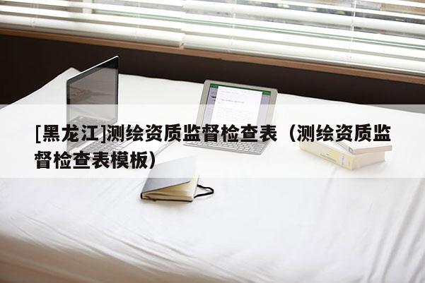 [黑龍江]測(cè)繪資質(zhì)監(jiān)督檢查表（測(cè)繪資質(zhì)監(jiān)督檢查表模板）