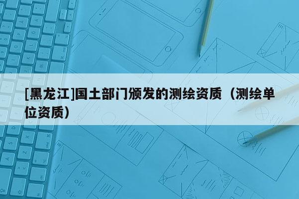 [黑龍江]國土部門頒發(fā)的測繪資質(zhì)（測繪單位資質(zhì)）