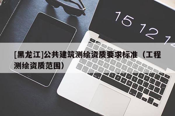 [黑龍江]公共建筑測繪資質(zhì)要求標(biāo)準(zhǔn)（工程測繪資質(zhì)范圍）