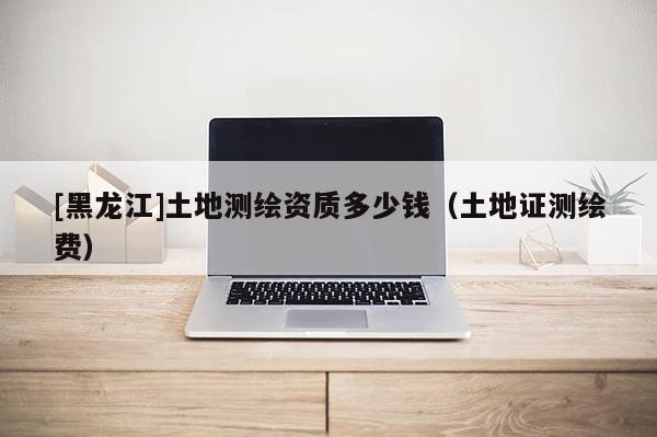 [黑龍江]土地測繪資質多少錢（土地證測繪費）