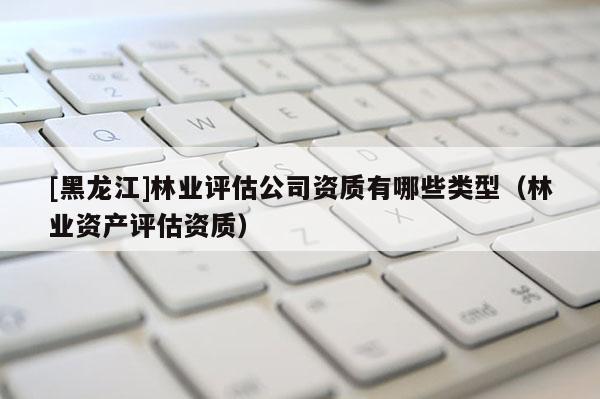 [黑龍江]林業(yè)評(píng)估公司資質(zhì)有哪些類型（林業(yè)資產(chǎn)評(píng)估資質(zhì)）
