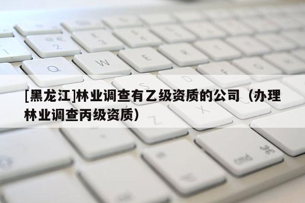 [黑龍江]林業(yè)調(diào)查有乙級資質(zhì)的公司（辦理林業(yè)調(diào)查丙級資質(zhì)）