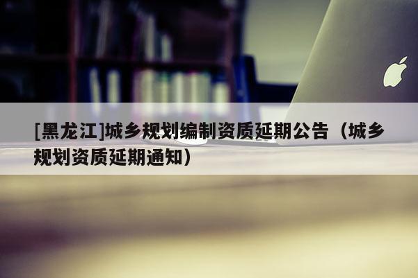 [黑龍江]城鄉(xiāng)規(guī)劃編制資質(zhì)延期公告（城鄉(xiāng)規(guī)劃資質(zhì)延期通知）