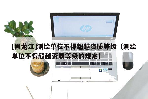 [黑龍江]測(cè)繪單位不得超越資質(zhì)等級(jí)（測(cè)繪單位不得超越資質(zhì)等級(jí)的規(guī)定）