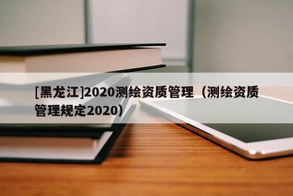 [黑龍江]2020測繪資質(zhì)管理（測繪資質(zhì)管理規(guī)定2020）