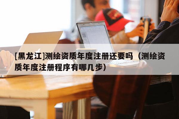 [黑龍江]測繪資質(zhì)年度注冊(cè)還要嗎（測繪資質(zhì)年度注冊(cè)程序有哪幾步）