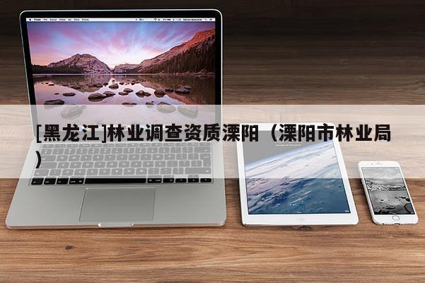[黑龍江]林業(yè)調(diào)查資質(zhì)溧陽(yáng)（溧陽(yáng)市林業(yè)局）