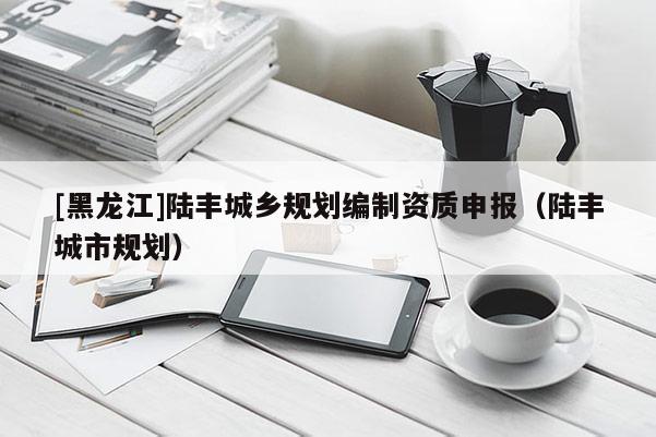 [黑龍江]陸豐城鄉(xiāng)規(guī)劃編制資質(zhì)申報（陸豐城市規(guī)劃）