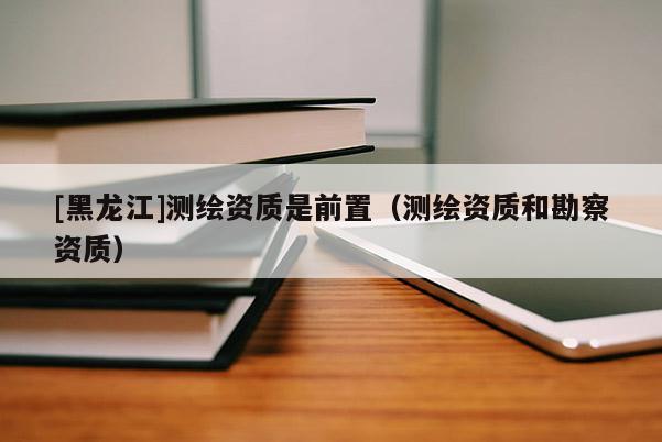 [黑龍江]測(cè)繪資質(zhì)是前置（測(cè)繪資質(zhì)和勘察資質(zhì)）