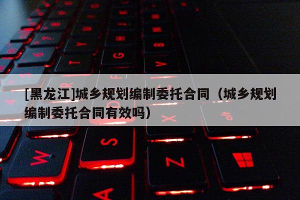[黑龍江]城鄉(xiāng)規(guī)劃編制委托合同（城鄉(xiāng)規(guī)劃編制委托合同有效嗎）