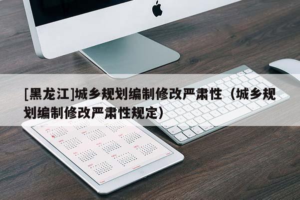 [黑龍江]城鄉(xiāng)規(guī)劃編制修改嚴(yán)肅性（城鄉(xiāng)規(guī)劃編制修改嚴(yán)肅性規(guī)定）