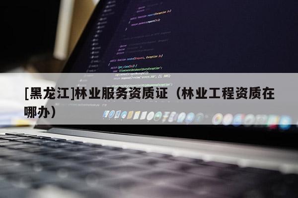 [黑龍江]林業(yè)服務(wù)資質(zhì)證（林業(yè)工程資質(zhì)在哪辦）
